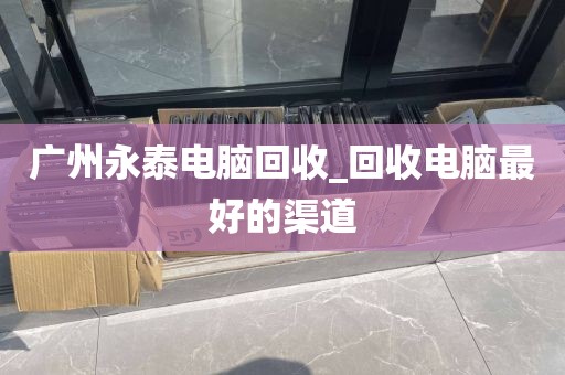 广州永泰电脑回收_回收电脑最好的渠道