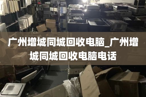 广州增城同城回收电脑_广州增城同城回收电脑电话
