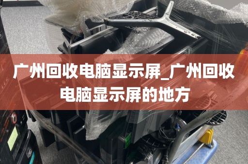 广州回收电脑显示屏_广州回收电脑显示屏的地方