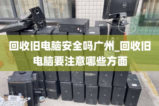 回收旧电脑安全吗广州_回收旧电脑要注意哪些方面