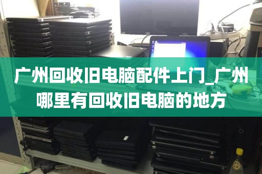 广州回收旧电脑配件上门_广州哪里有回收旧电脑的地方