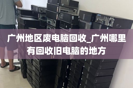广州地区废电脑回收_广州哪里有回收旧电脑的地方