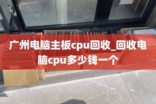广州电脑主板cpu回收_回收电脑cpu多少钱一个