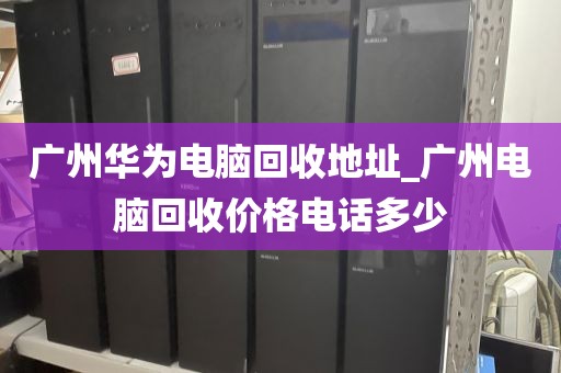 广州华为电脑回收地址_广州电脑回收价格电话多少