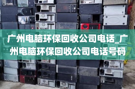 广州电脑环保回收公司电话_广州电脑环保回收公司电话号码