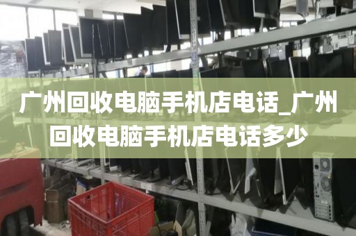 广州回收电脑手机店电话_广州回收电脑手机店电话多少