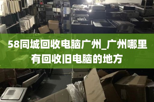 58同城回收电脑广州_广州哪里有回收旧电脑的地方
