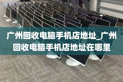 广州回收电脑手机店地址_广州回收电脑手机店地址在哪里