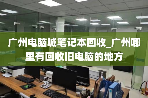 广州电脑城笔记本回收_广州哪里有回收旧电脑的地方
