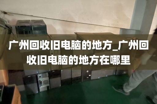 广州回收旧电脑的地方_广州回收旧电脑的地方在哪里