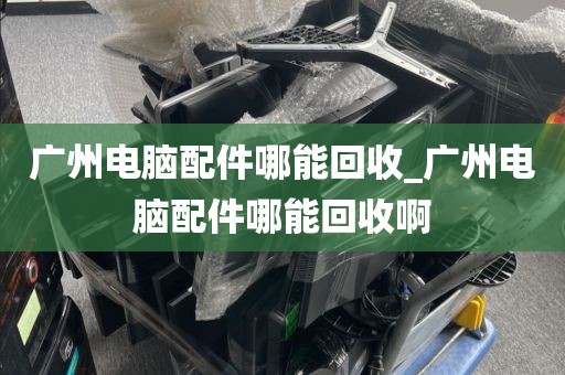 广州电脑配件哪能回收_广州电脑配件哪能回收啊