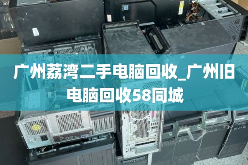 广州荔湾二手电脑回收_广州旧电脑回收58同城