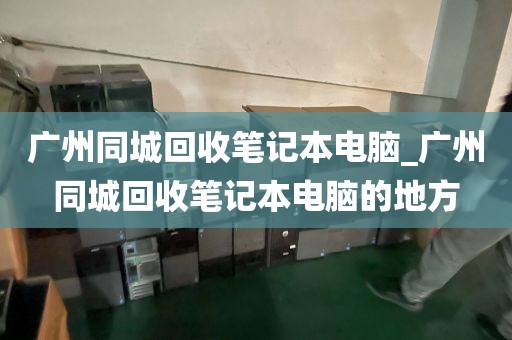 广州同城回收笔记本电脑_广州同城回收笔记本电脑的地方