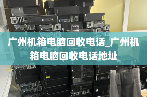 广州机箱电脑回收电话_广州机箱电脑回收电话地址