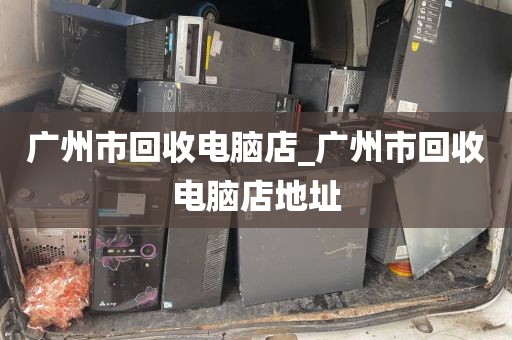 广州市回收电脑店_广州市回收电脑店地址