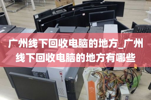 广州线下回收电脑的地方_广州线下回收电脑的地方有哪些